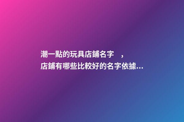 潮一點的玩具店鋪名字，店鋪有哪些比較好的名字依據？